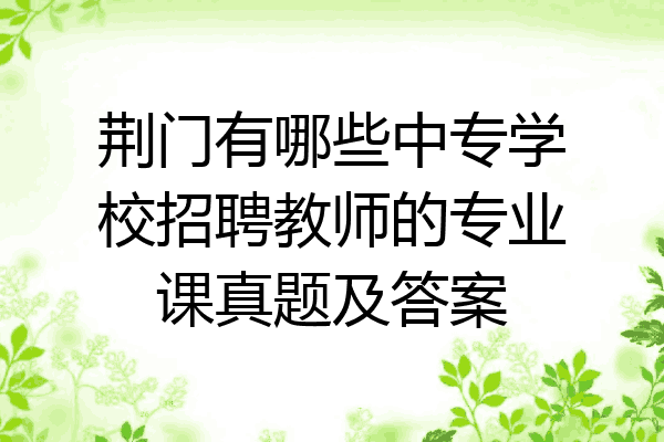 荆门有哪些中专学校招聘教师的专业课真题及答案