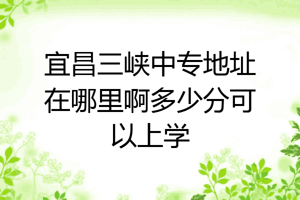 宜昌三峡中专地址在哪里啊多少分可以上学