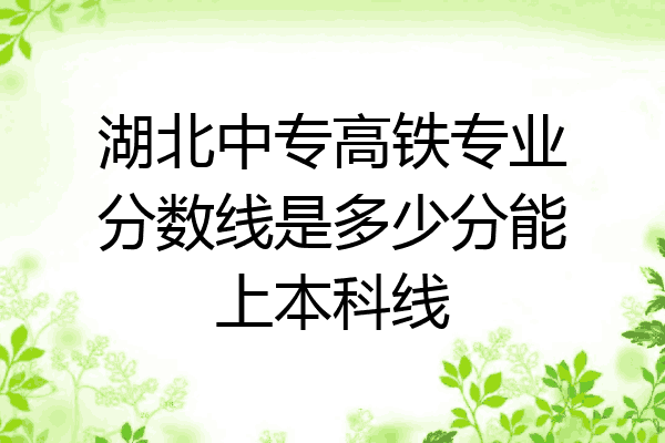 湖北中专高铁专业分数线是多少分能上本科线