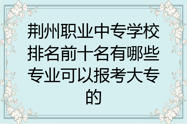 荆州职业中专学校排名前十名有哪些专业可以报考大专的