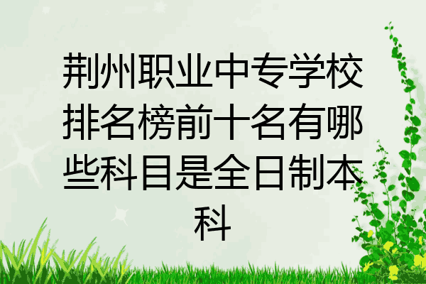 荆州职业中专学校排名榜前十名有哪些科目是全日制本科