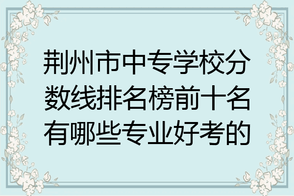 荆州市中专学校分数线排名榜前十名有哪些专业好考的