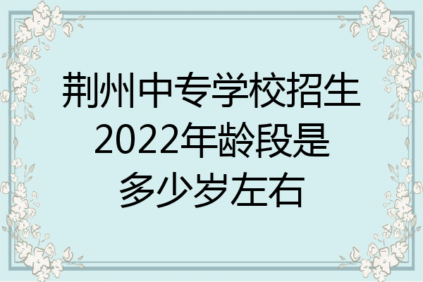 荆州中专学校招生2022年龄段是多少岁左右