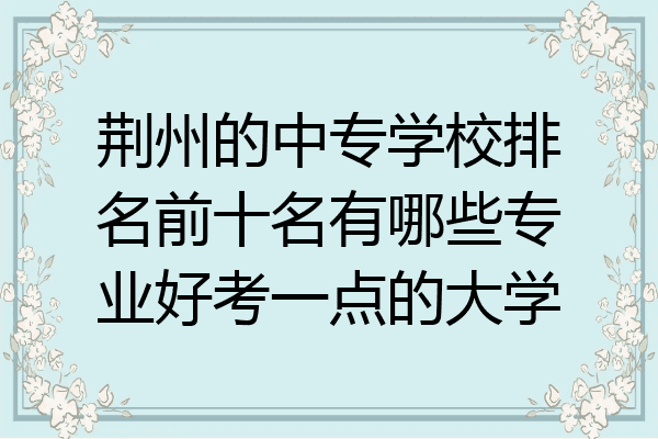 荆州的中专学校排名前十名有哪些专业好考一点的大学