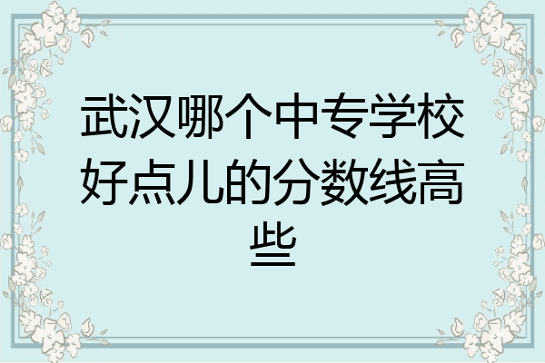 武汉哪个中专学校好点儿的分数线高些