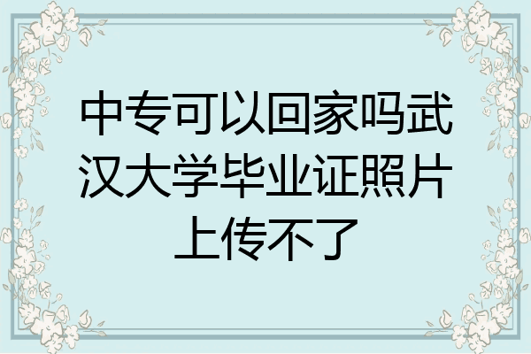 中专可以回家吗武汉大学毕业证照片上传不了