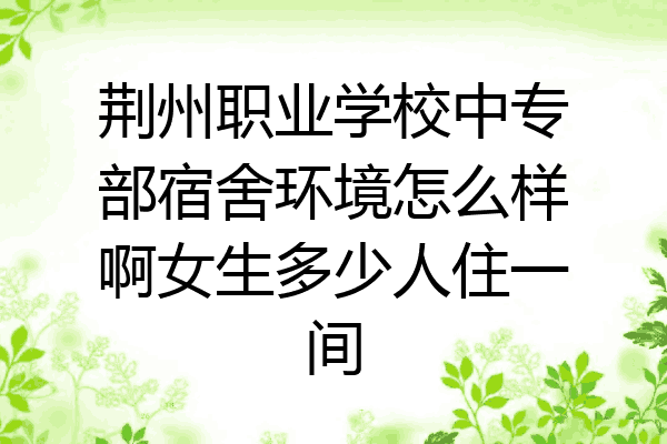 荆州职业学校中专部宿舍环境怎么样啊女生多少人住一间