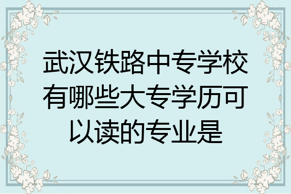 武汉铁路中专学校有哪些大专学历可以读的专业是