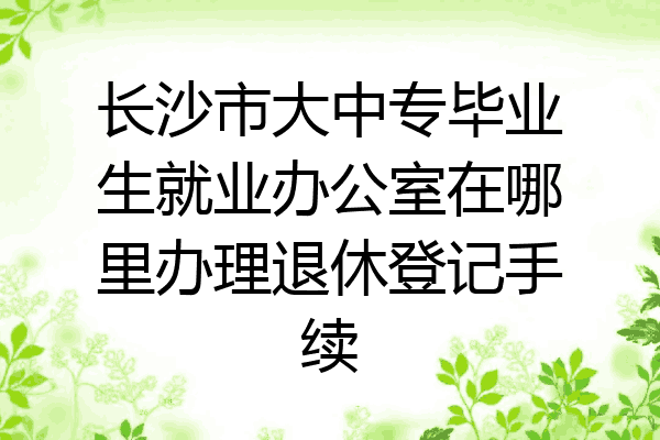 长沙市大中专毕业生就业办公室在哪里办理退休登记手续