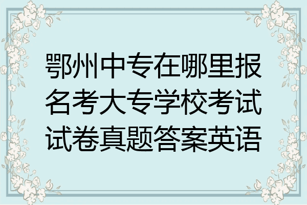 鄂州中专在哪里报名考大专学校考试试卷真题答案英语