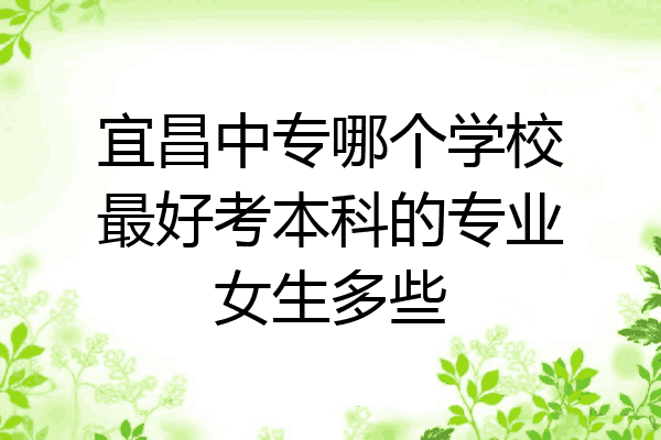 宜昌中专哪个学校最好考本科的专业女生多些