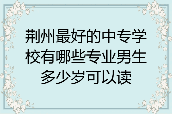 荆州最好的中专学校有哪些专业男生多少岁可以读