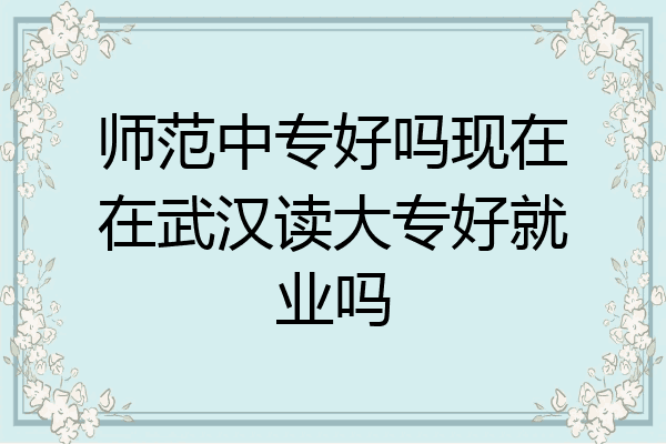 师范中专好吗现在在武汉读大专好就业吗