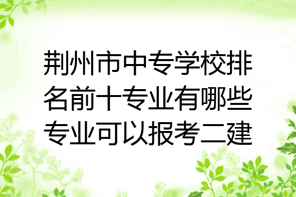 荆州市中专学校排名前十专业有哪些专业可以报考二建