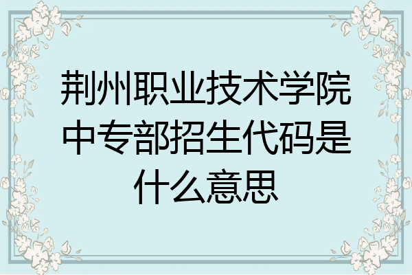 荆州职业技术学院中专部招生代码是什么意思