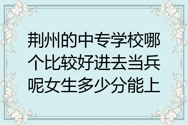 荆州的中专学校哪个比较好进去当兵呢女生多少分能上