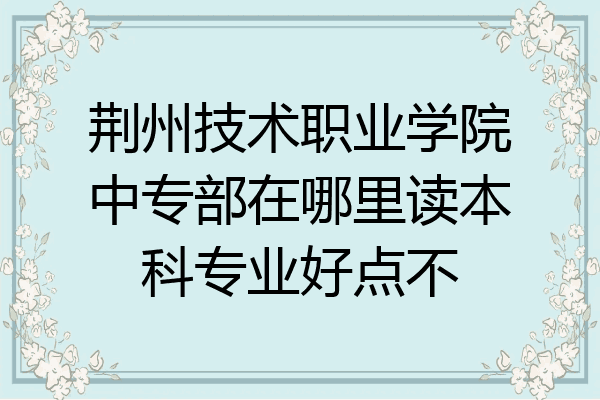 荆州技术职业学院中专部在哪里读本科专业好点不