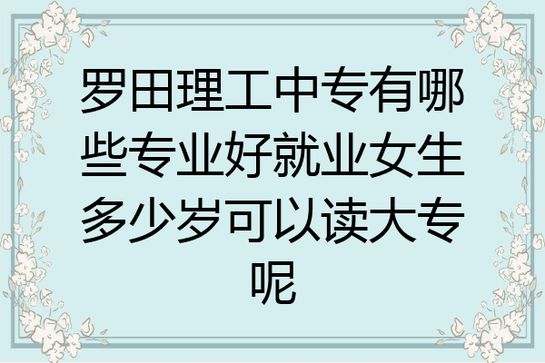 罗田理工中专有哪些专业好就业女生多少岁可以读大专呢