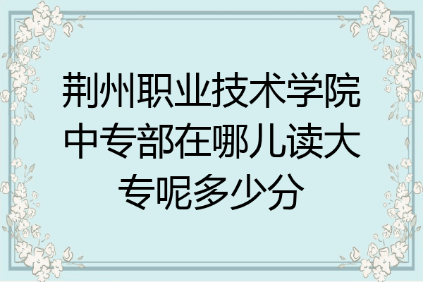 荆州职业技术学院中专部在哪儿读大专呢多少分