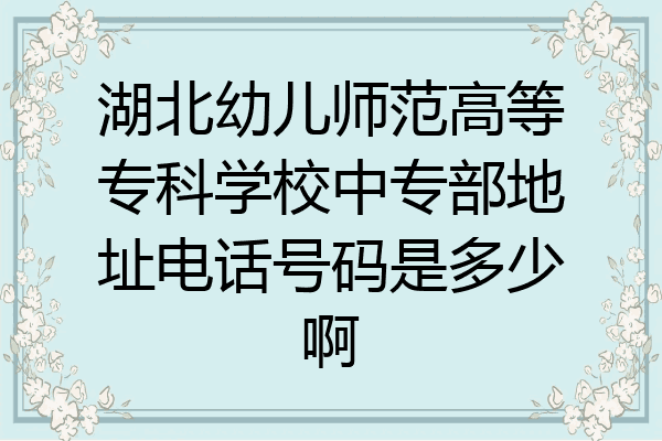 湖北幼儿师范高等专科学校中专部地址电话号码是多少啊
