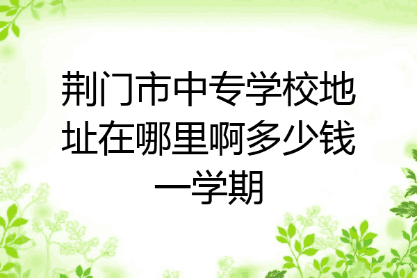 荆门市中专学校地址在哪里啊多少钱一学期
