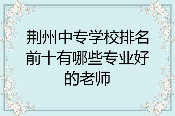 荆州中专学校排名前十有哪些专业好的老师