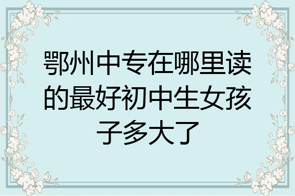鄂州中专在哪里读的最好初中生女孩子多大了