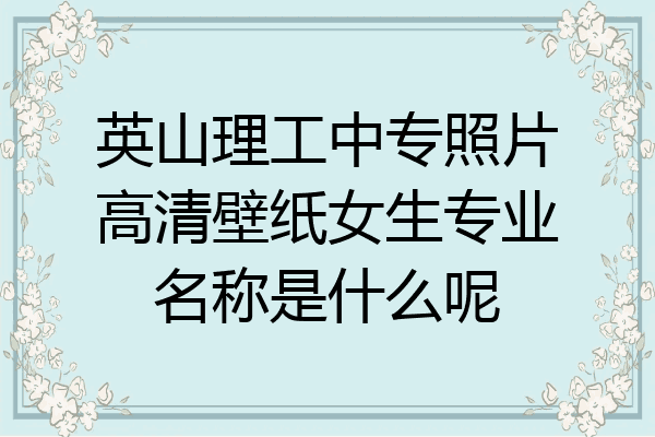英山理工中专照片高清壁纸女生专业名称是什么呢