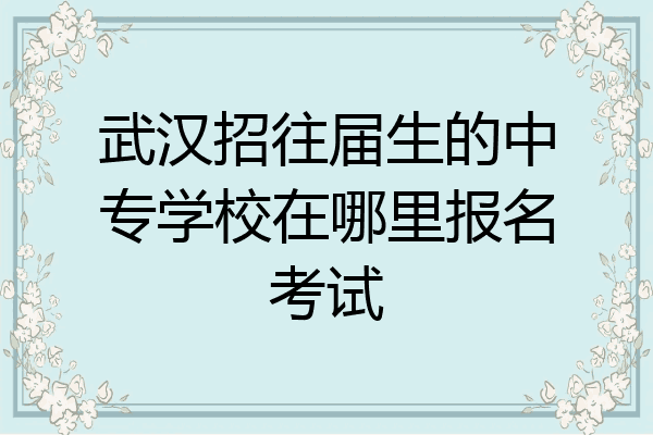 武汉招往届生的中专学校在哪里报名考试