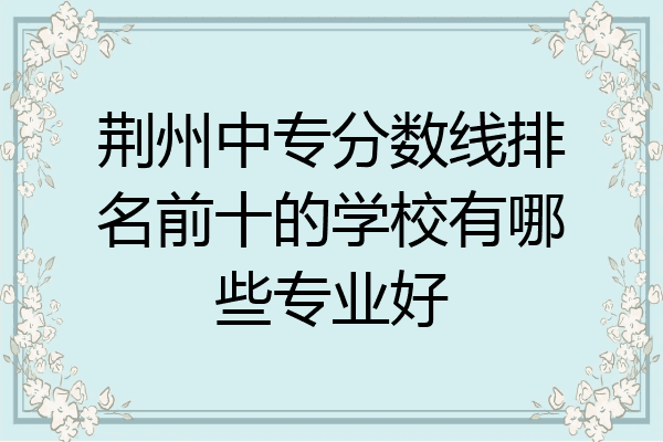 荆州中专分数线排名前十的学校有哪些专业好