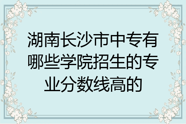 湖南长沙市中专有哪些学院招生的专业分数线高的