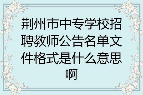 荆州市中专学校招聘教师公告名单文件格式是什么意思啊