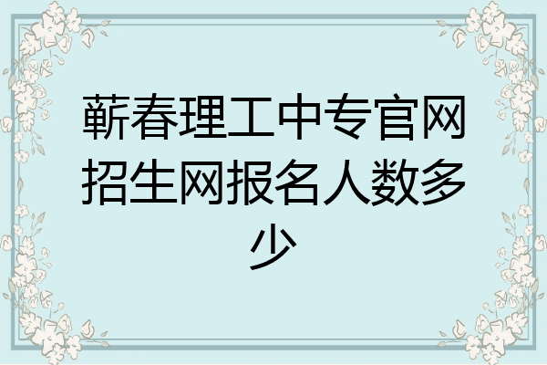 蕲春理工中专官网招生网报名人数多少