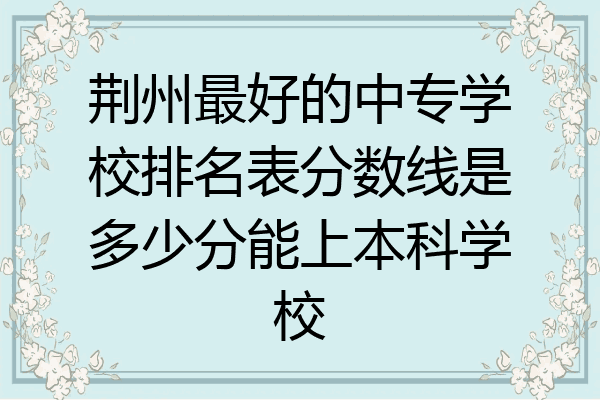 荆州最好的中专学校排名表分数线是多少分能上本科学校