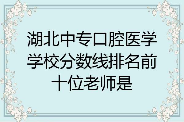 湖北中专口腔医学学校分数线排名前十位老师是