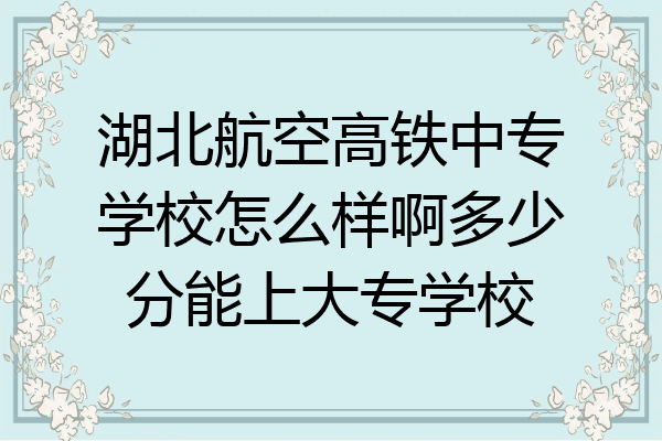 湖北航空高铁中专学校怎么样啊多少分能上大专学校