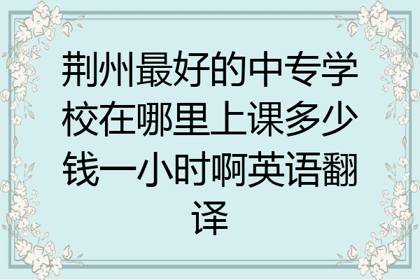 荆州最好的中专学校在哪里上课多少钱一小时啊英语翻译