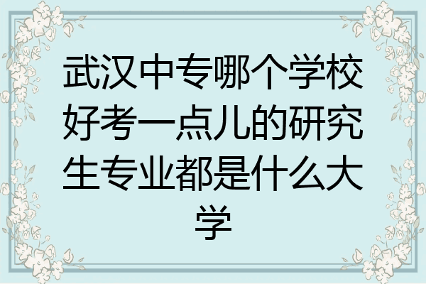 武汉中专哪个学校好考一点儿的研究生专业都是什么大学
