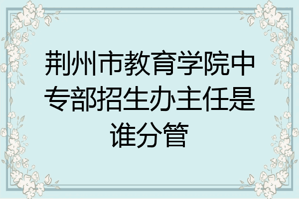 荆州市教育学院中专部招生办主任是谁分管