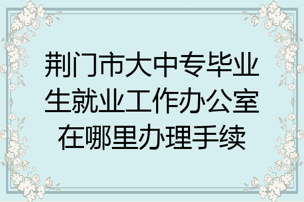 荆门市大中专毕业生就业工作办公室在哪里办理手续