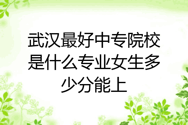 武汉最好中专院校是什么专业女生多少分能上
