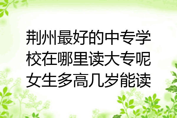荆州最好的中专学校在哪里读大专呢女生多高几岁能读