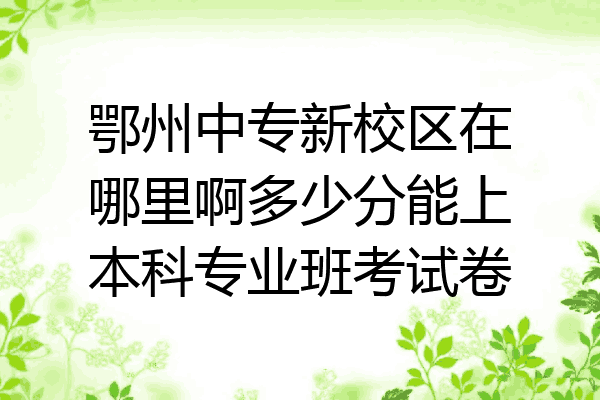 鄂州中专新校区在哪里啊多少分能上本科专业班考试卷