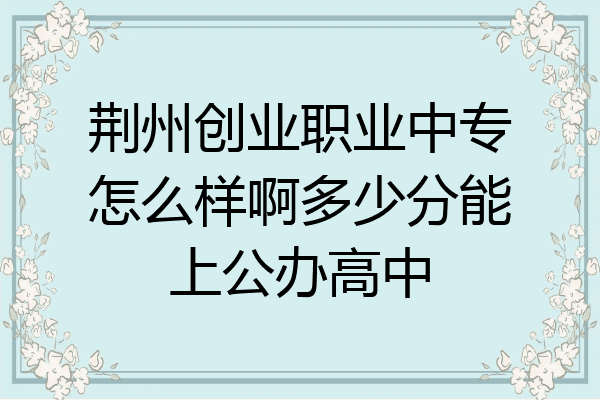 荆州创业职业中专怎么样啊多少分能上公办高中