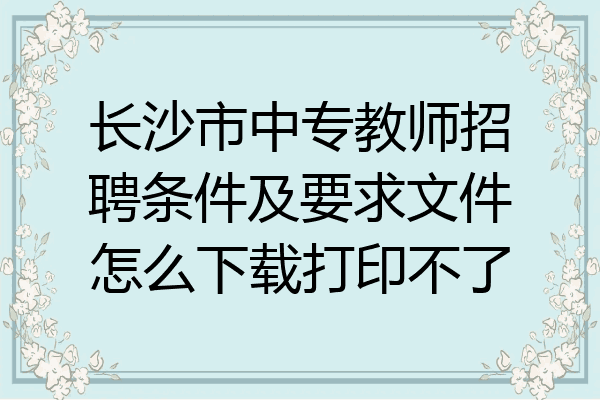 长沙市中专教师招聘条件及要求文件怎么下载打印不了
