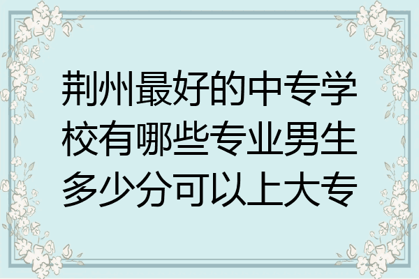 荆州最好的中专学校有哪些专业男生多少分可以上大专