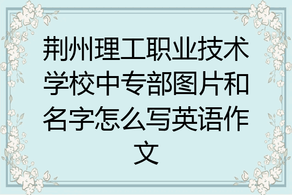 荆州理工职业技术学校中专部图片和名字怎么写英语作文