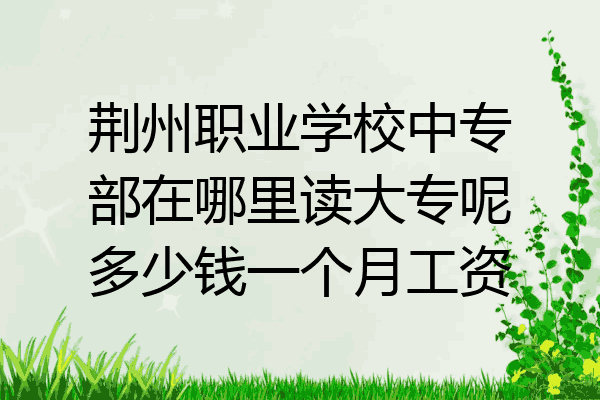 荆州职业学校中专部在哪里读大专呢多少钱一个月工资