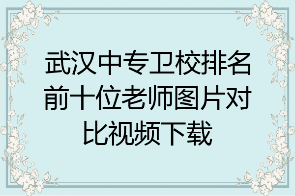 武汉中专卫校排名前十位老师图片对比视频下载