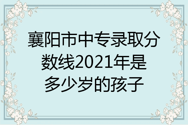 襄阳市中专录取分数线2021年是多少岁的孩子